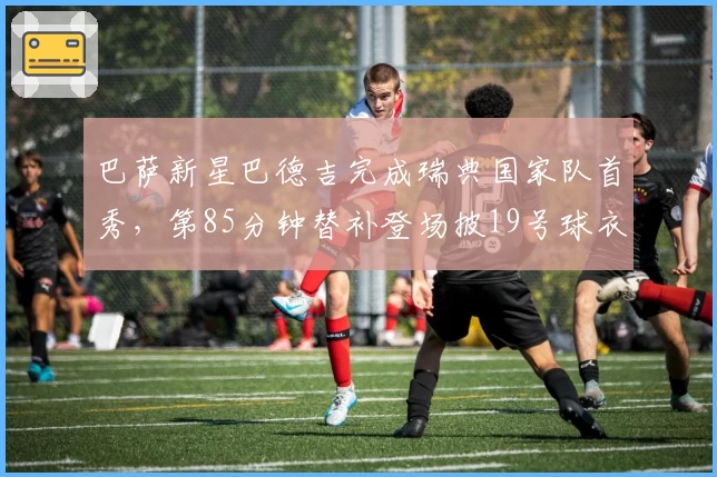 巴萨新星巴德吉完成瑞典国家队首秀,第85分钟替补登场披19号球衣