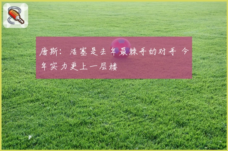 唐斯：活塞是去年最棘手的对手 今年实力更上一层楼