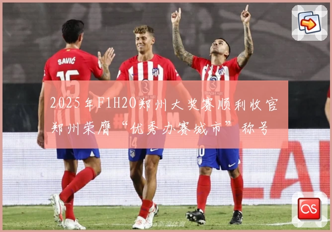 2025年F1H2O郑州大奖赛顺利收官 郑州荣膺“优秀办赛城市”称号