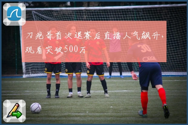 刀疤哥首次退赛后直播人气飙升，观看突破500万