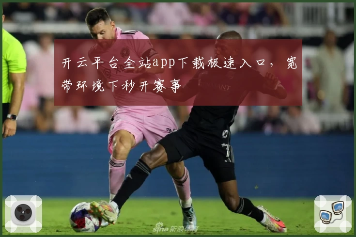 开云平台全站app下载极速入口，宽带环境下秒开赛事