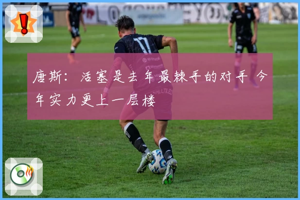 唐斯：活塞是去年最棘手的对手 今年实力更上一层楼
