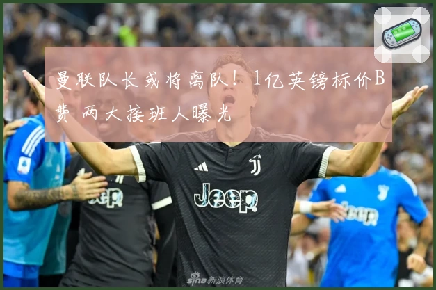 曼联队长或将离队！1亿英镑标价B费 两大接班人曝光