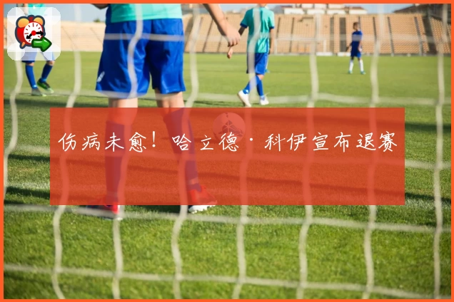 伤病未愈！哈立德·科伊宣布退赛