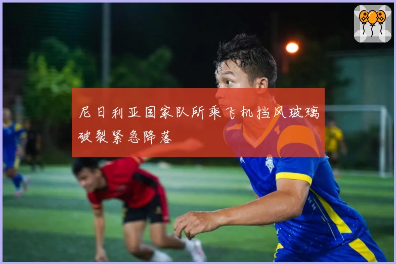 尼日利亚国家队所乘飞机挡风玻璃破裂紧急降落