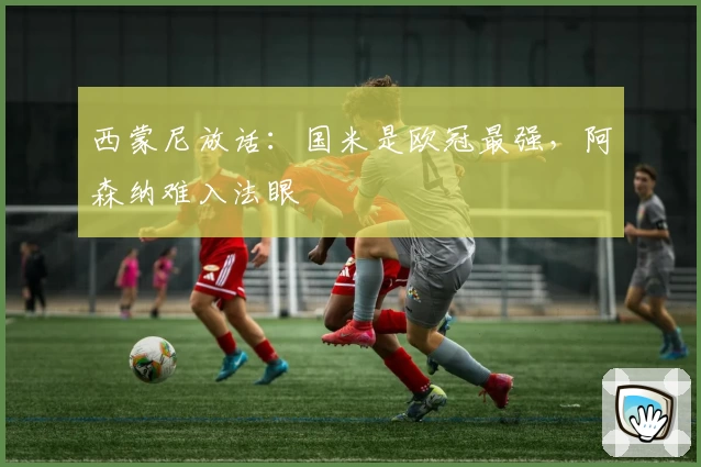 西蒙尼放话：国米是欧冠最强，阿森纳难入法眼