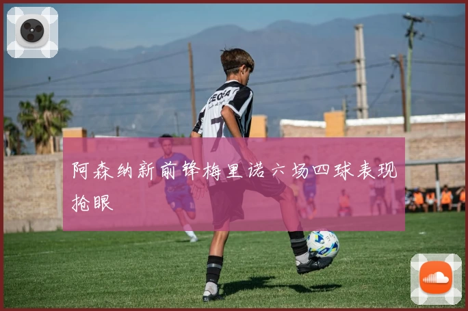 阿森纳新前锋梅里诺六场四球表现抢眼