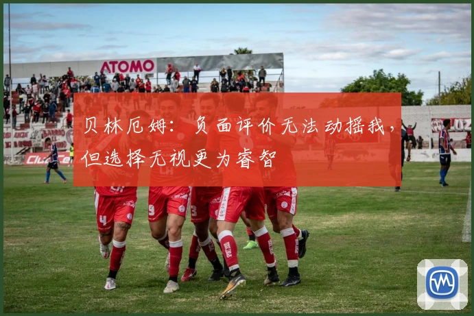 贝林厄姆：负面评价无法动摇我，但选择无视更为睿智