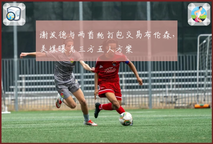 谢泼德与两首轮打包交易布伦森，美媒曝光三方五人方案