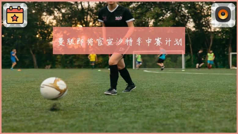 曼联即将官宣沙特季中赛计划