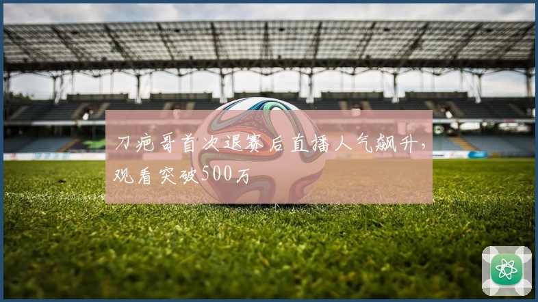 刀疤哥首次退赛后直播人气飙升，观看突破500万